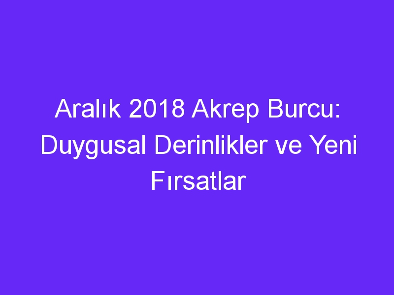 Aralık 2018 Akrep Burcu: Duygusal Derinlikler ve Yeni Fırsatlar