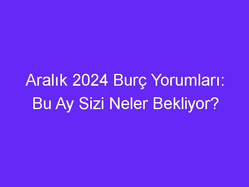 Aralık 2024 Burç Yorumları: Bu Ay Sizi Neler Bekliyor?