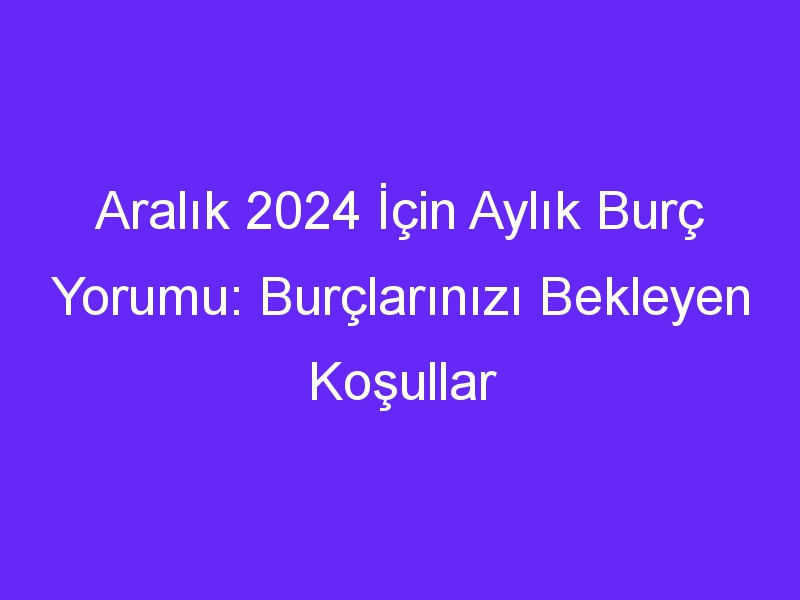 Aralık 2024 İçin Aylık Burç Yorumu: Burçlarınızı Bekleyen Koşullar