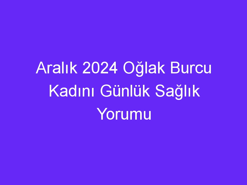 Aralık 2024 Oğlak Burcu Kadını Günlük Sağlık Yorumu