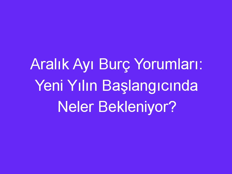 Aralık Ayı Burç Yorumları: Yeni Yılın Başlangıcında Neler Bekleniyor?