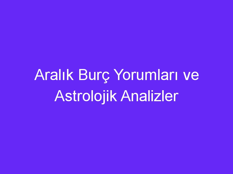 Aralık Burç Yorumları ve Astrolojik Analizler