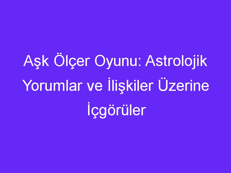 Aşk Ölçer Oyunu: Astrolojik Yorumlar ve İlişkiler Üzerine İçgörüler