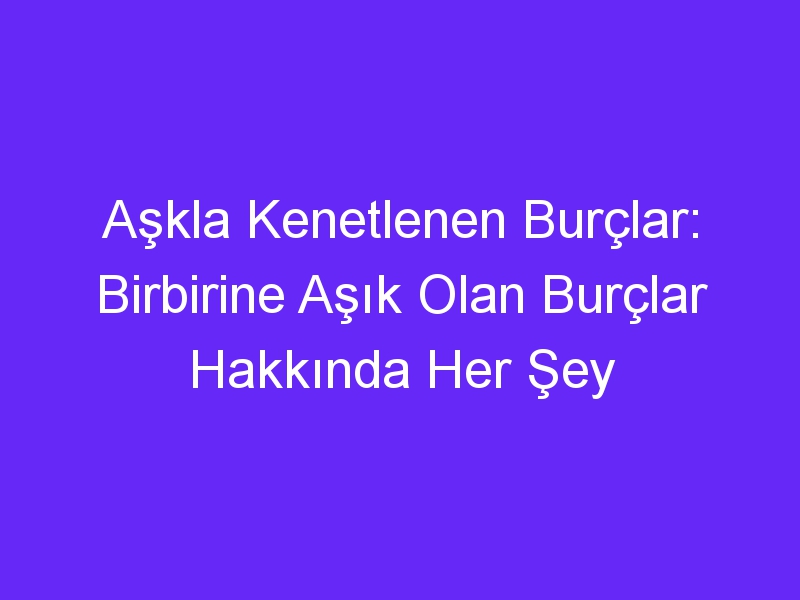 Aşkla Kenetlenen Burçlar: Birbirine Aşık Olan Burçlar Hakkında Her Şey