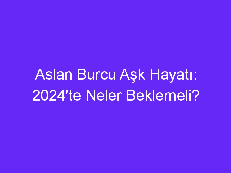 Aslan Burcu Aşk Hayatı: 2024'te Neler Beklemeli?