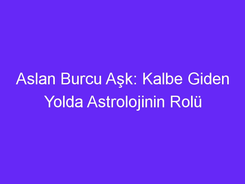 Aslan Burcu Aşk: Kalbe Giden Yolda Astrolojinin Rolü