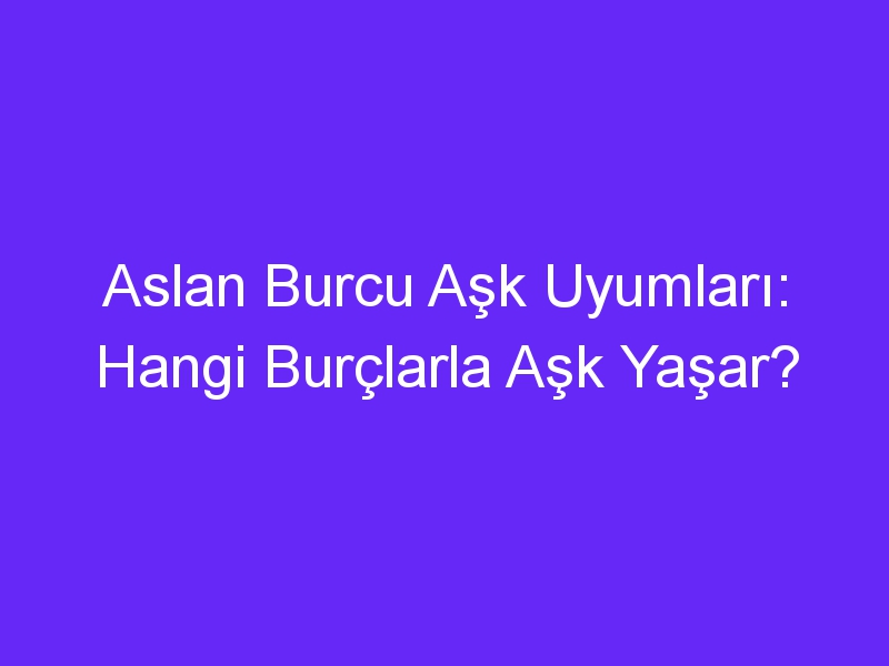 Aslan Burcu Aşk Uyumları: Hangi Burçlarla Aşk Yaşar?