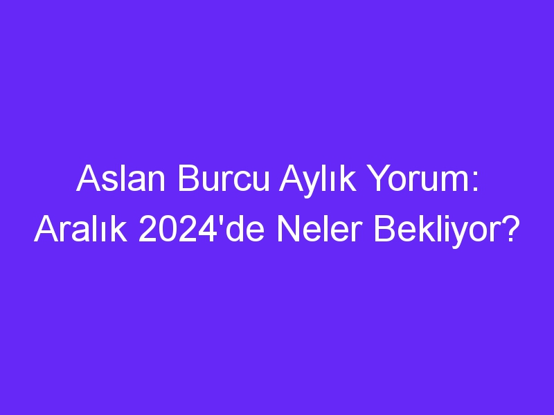 Aslan Burcu Aylık Yorum: Aralık 2024'de Neler Bekliyor?