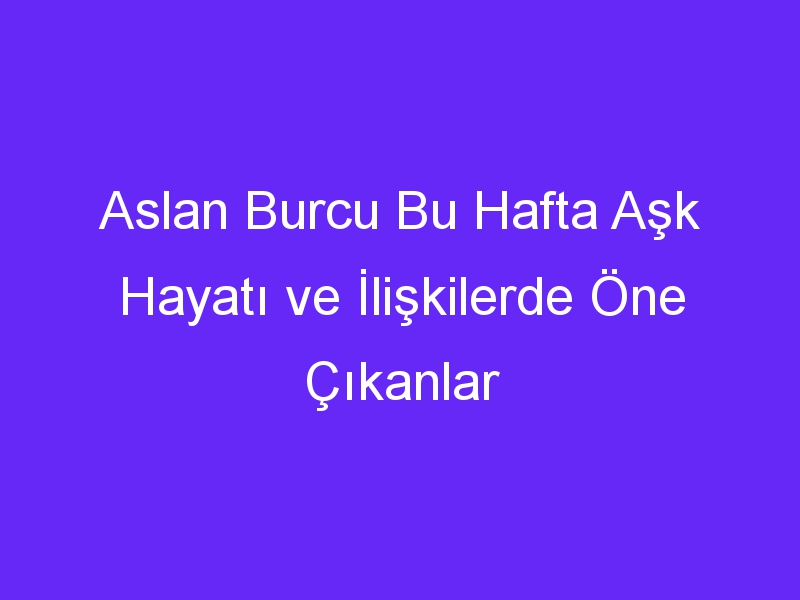 Aslan Burcu Bu Hafta Aşk Hayatı ve İlişkilerde Öne Çıkanlar