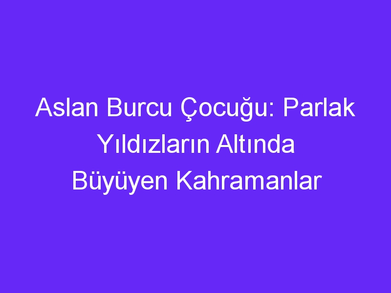 Aslan Burcu Çocuğu: Parlak Yıldızların Altında Büyüyen Kahramanlar