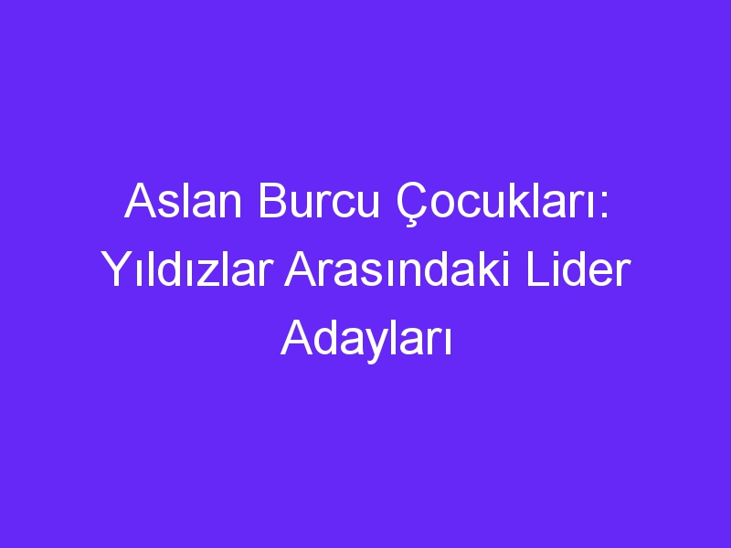 Aslan Burcu Çocukları: Yıldızlar Arasındaki Lider Adayları