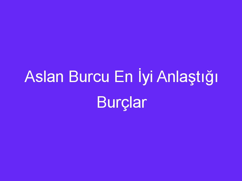 Aslan Burcu En İyi Anlaştığı Burçlar