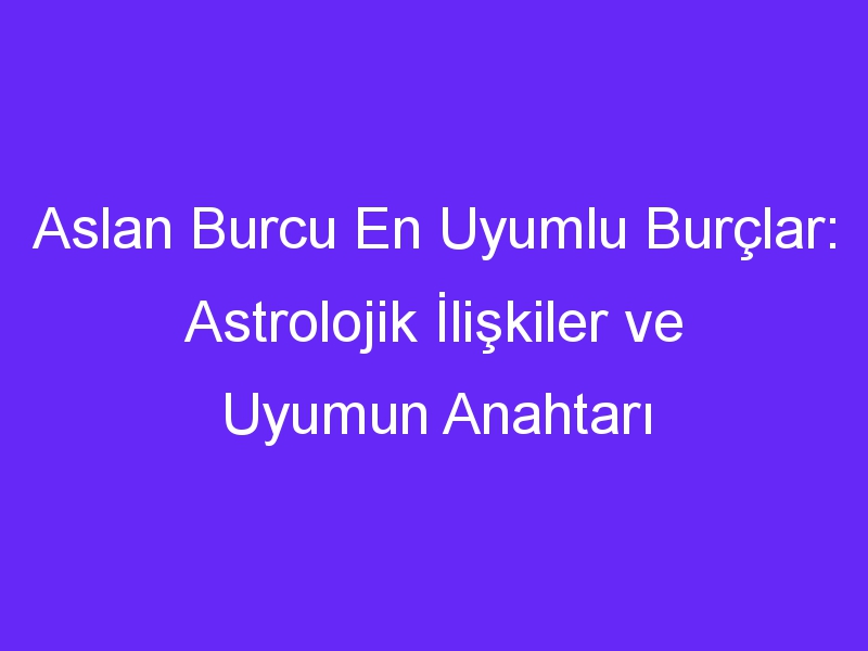 Aslan Burcu En Uyumlu Burçlar: Astrolojik İlişkiler ve Uyumun Anahtarı