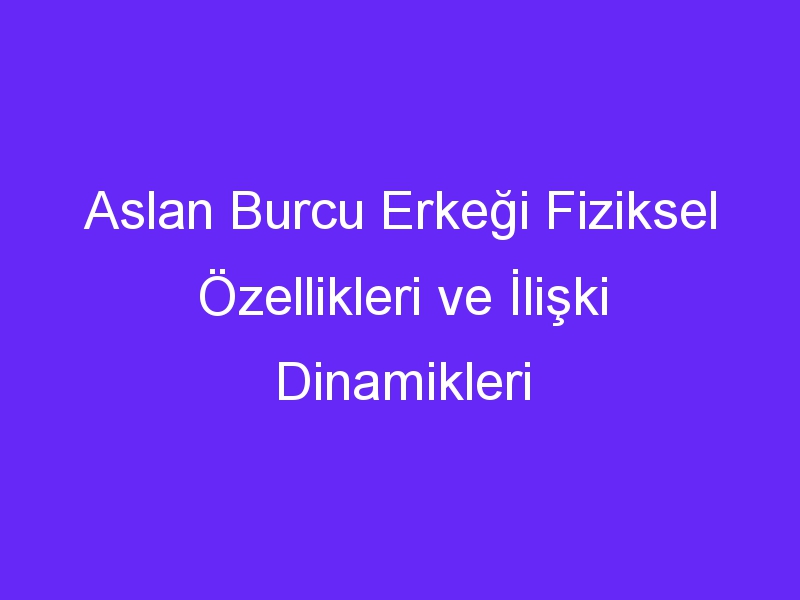 Aslan Burcu Erkeği Fiziksel Özellikleri ve İlişki Dinamikleri