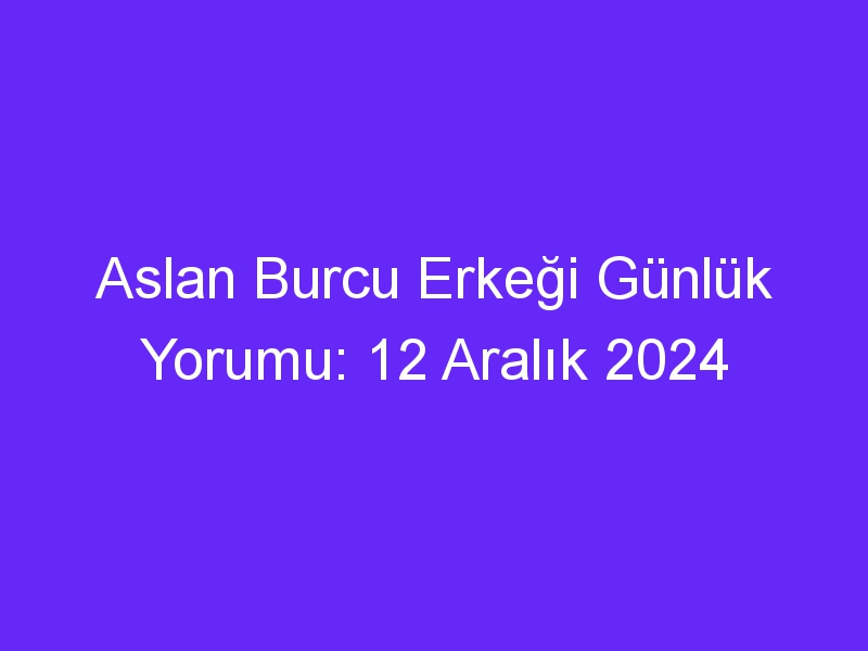 aslan burcu erkegi gunluk yorumu 12 aralik 2024 314