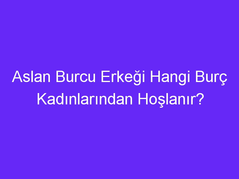 Aslan Burcu Erkeği Hangi Burç Kadınlarından Hoşlanır?