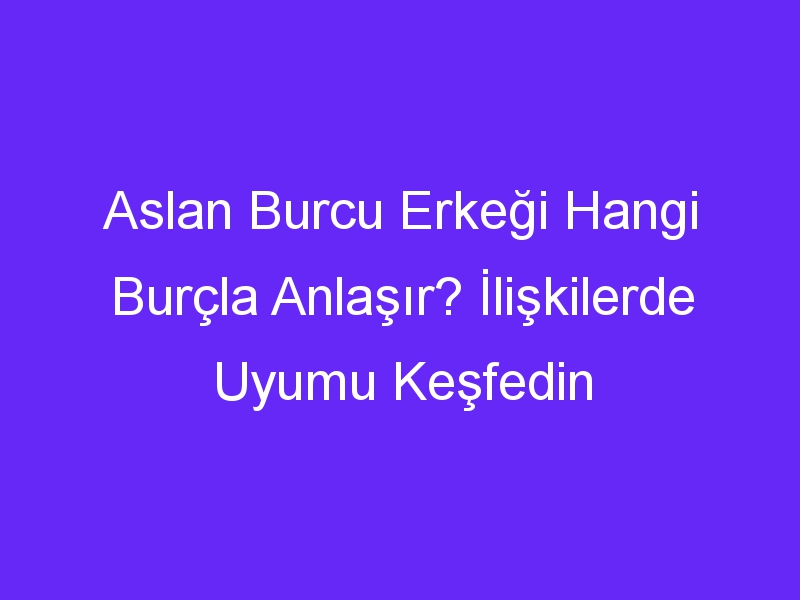 Aslan Burcu Erkeği Hangi Burçla Anlaşır? İlişkilerde Uyumu Keşfedin