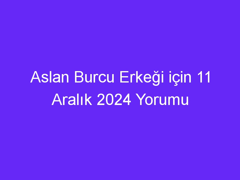 aslan burcu erkegi icin 11 aralik 2024 yorumu 436