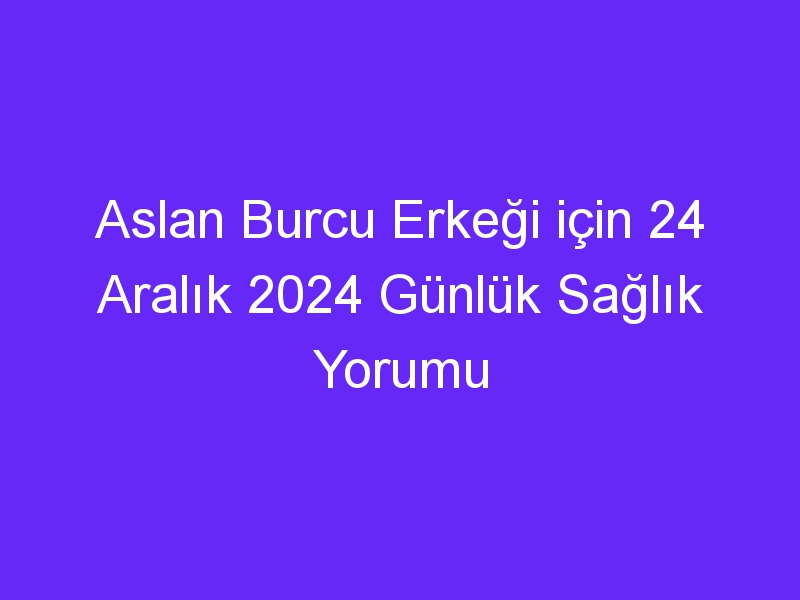 Aslan Burcu Erkeği için 24 Aralık 2024 Günlük Sağlık Yorumu