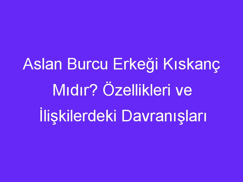 Aslan Burcu Erkeği Kıskanç Mıdır? Özellikleri ve İlişkilerdeki Davranışları