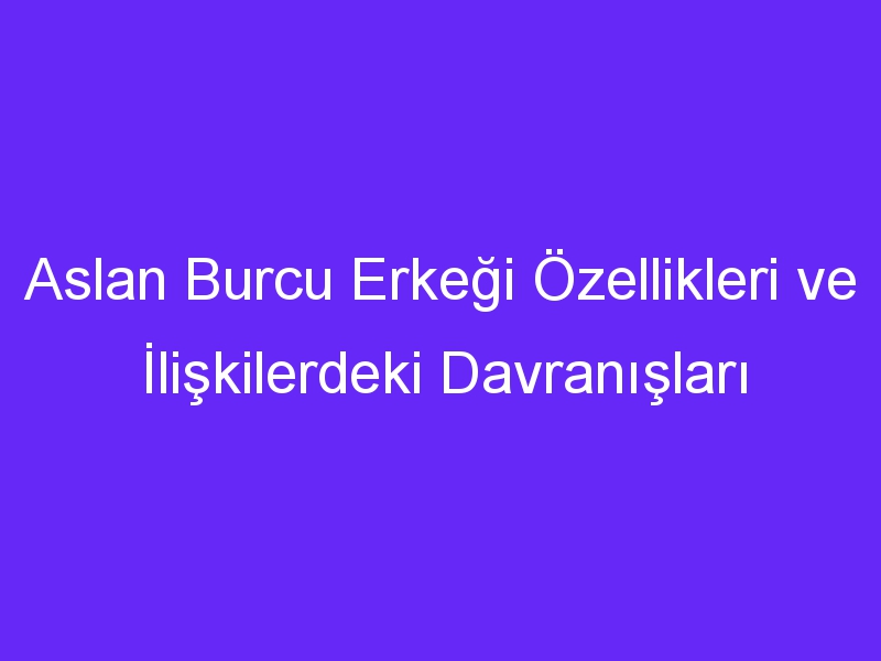 Aslan Burcu Erkeği Özellikleri ve İlişkilerdeki Davranışları