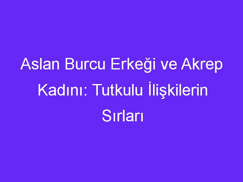 Aslan Burcu Erkeği ve Akrep Kadını: Tutkulu İlişkilerin Sırları