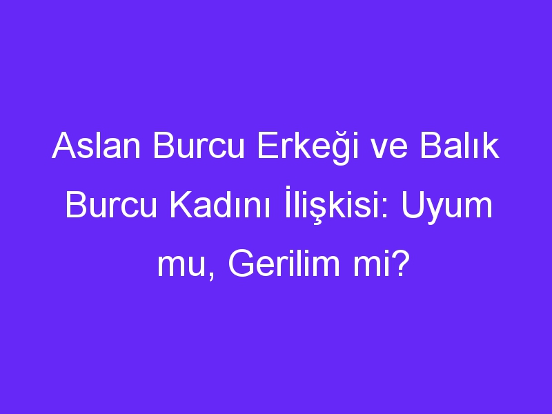 Aslan Burcu Erkeği ve Balık Burcu Kadını İlişkisi: Uyum mu, Gerilim mi?