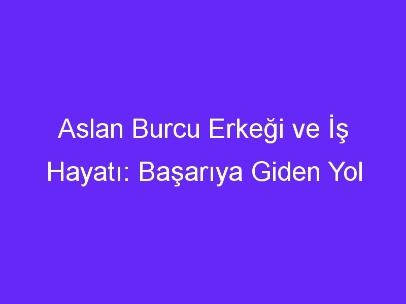 Aslan Burcu Erkeği ve İş Hayatı: Başarıya Giden Yol