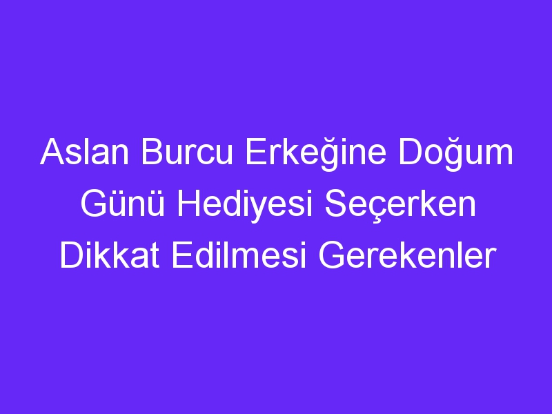 Aslan Burcu Erkeğine Doğum Günü Hediyesi Seçerken Dikkat Edilmesi Gerekenler