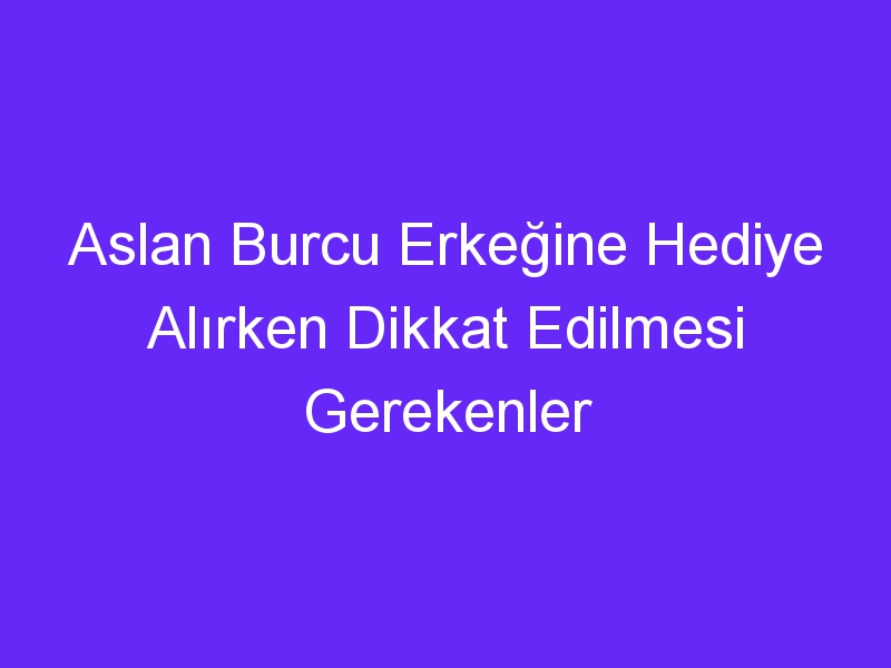 Aslan Burcu Erkeğine Hediye Alırken Dikkat Edilmesi Gerekenler