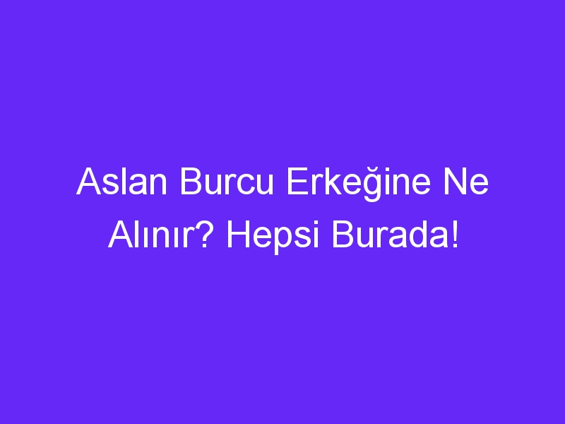 Aslan Burcu Erkeğine Ne Alınır? Hepsi Burada!