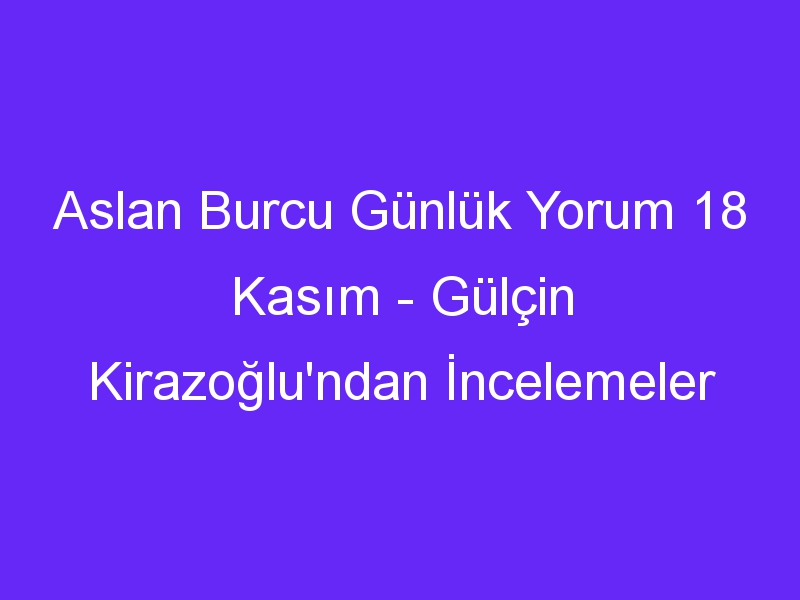 aslan burcu gunluk yorum 18 kasim gulcin kirazoglundan incelemeler 889