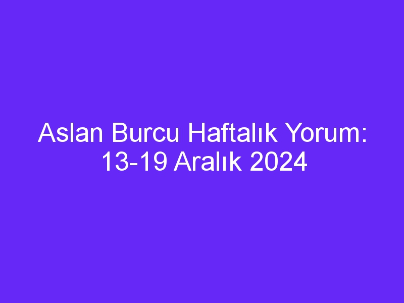 Aslan Burcu Haftalık Yorum: 13 19 Aralık 2024