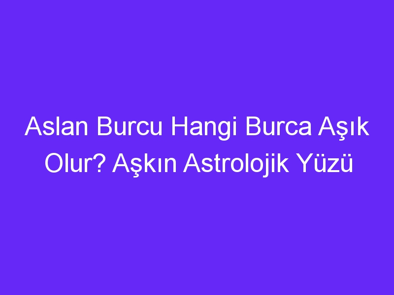 Aslan Burcu Hangi Burca Aşık Olur? Aşkın Astrolojik Yüzü