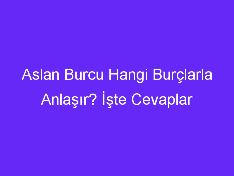 Aslan Burcu Hangi Burçlarla Anlaşır? İşte Cevaplar