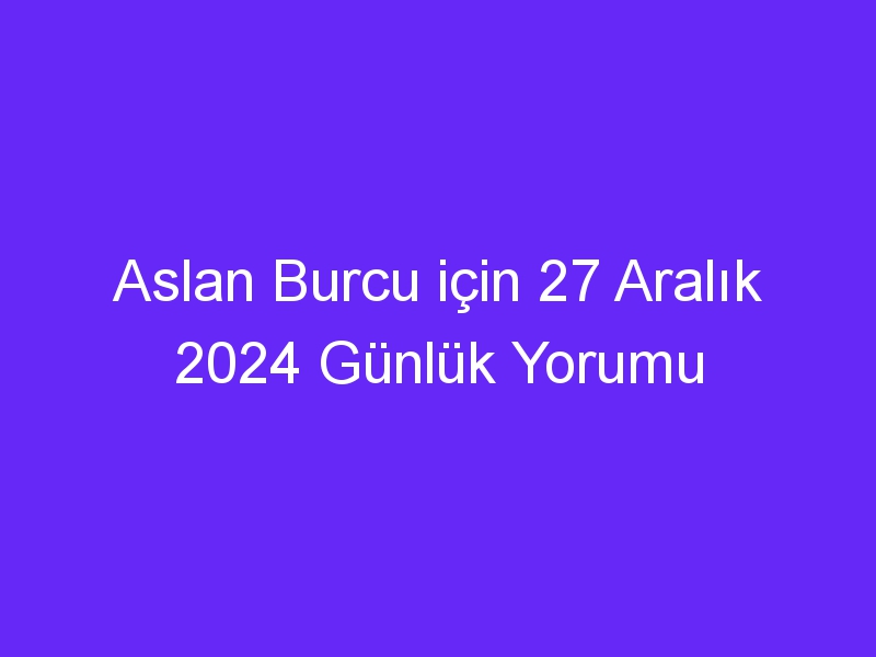 Aslan Burcu için 27 Aralık 2024 Günlük Yorumu