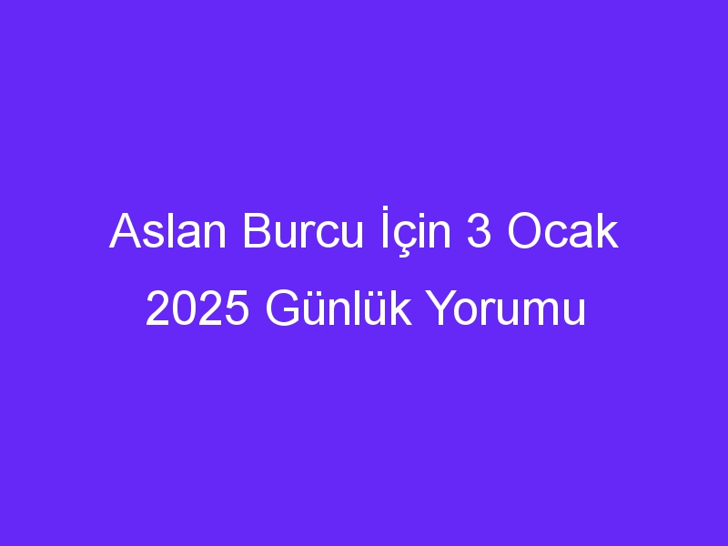 Aslan Burcu İçin 3 Ocak 2025 Günlük Yorumu