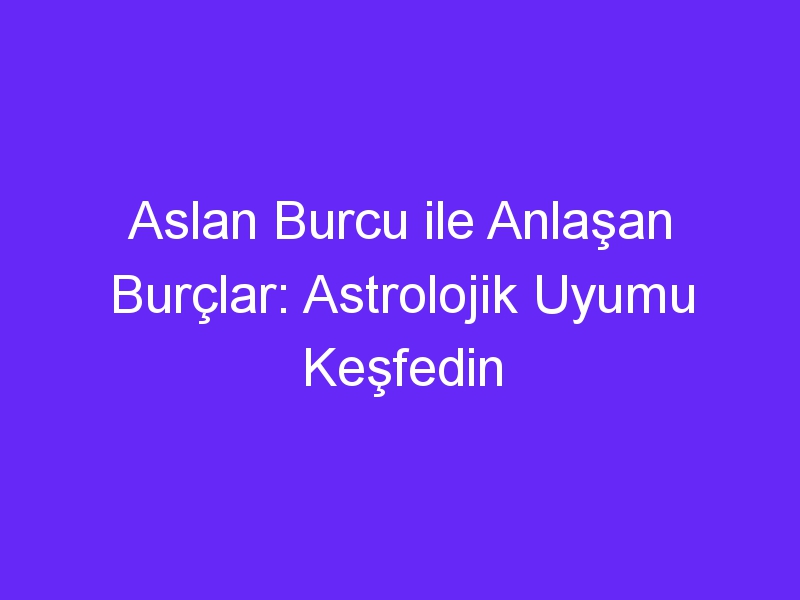 Aslan Burcu ile Anlaşan Burçlar: Astrolojik Uyumu Keşfedin