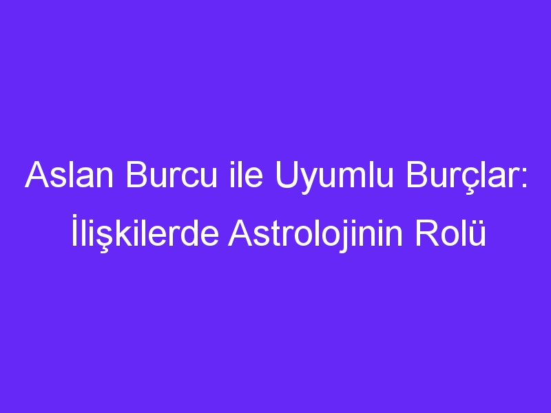 Aslan Burcu ile Uyumlu Burçlar: İlişkilerde Astrolojinin Rolü