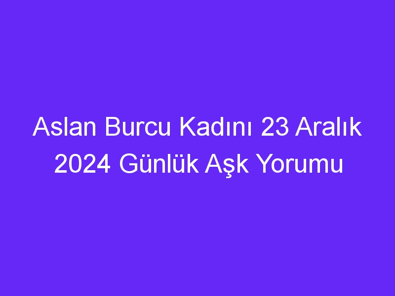 Aslan Burcu Kadını 23 Aralık 2024 Günlük Aşk Yorumu