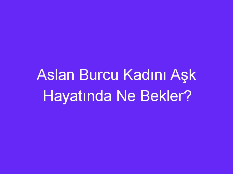 Aslan Burcu Kadını Aşk Hayatında Ne Bekler?