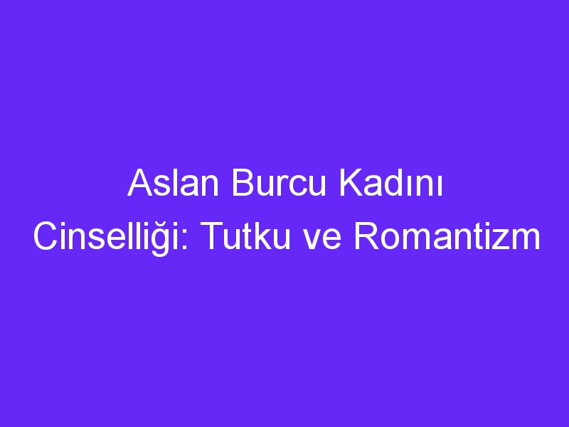 Aslan Burcu Kadını Cinselliği: Tutku ve Romantizm