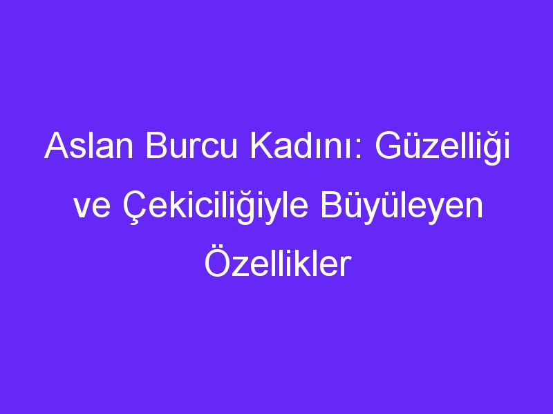 Aslan Burcu Kadını: Güzelliği ve Çekiciliğiyle Büyüleyen Özellikler