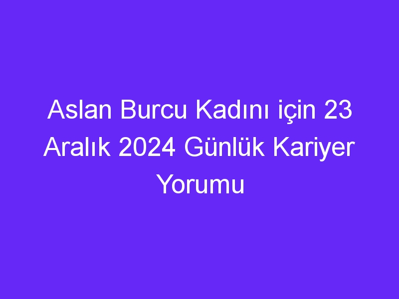 Aslan Burcu Kadını için 23 Aralık 2024 Günlük Kariyer Yorumu