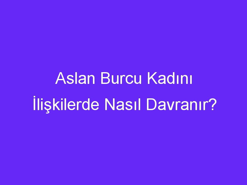 Aslan Burcu Kadını İlişkilerde Nasıl Davranır?