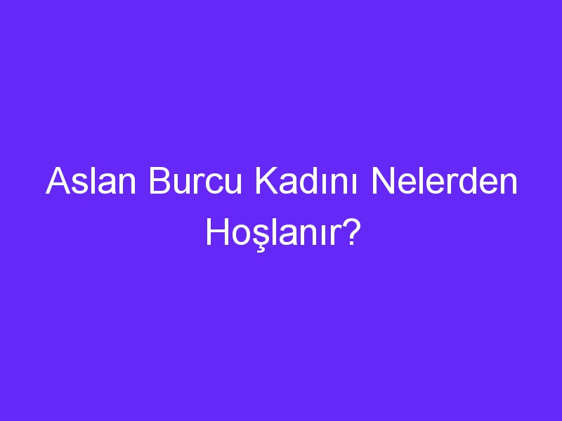 Aslan Burcu Kadını Nelerden Hoşlanır?