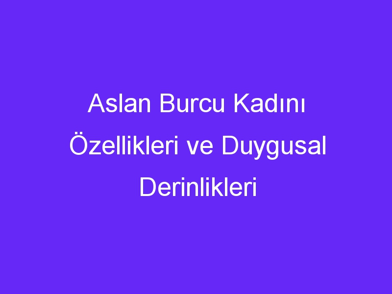 Aslan Burcu Kadını Özellikleri ve Duygusal Derinlikleri