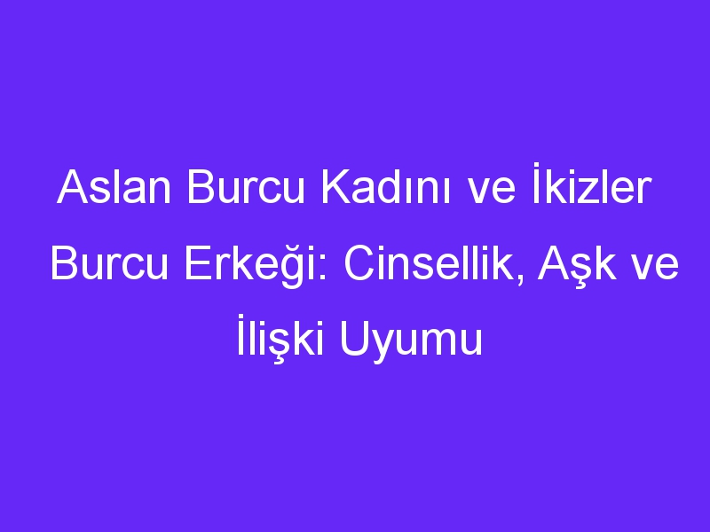 Aslan Burcu Kadını ve İkizler Burcu Erkeği: Cinsellik, Aşk ve İlişki Uyumu