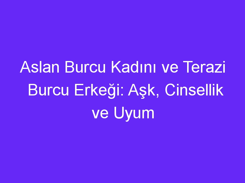 Aslan Burcu Kadını ve Terazi Burcu Erkeği: Aşk, Cinsellik ve Uyum