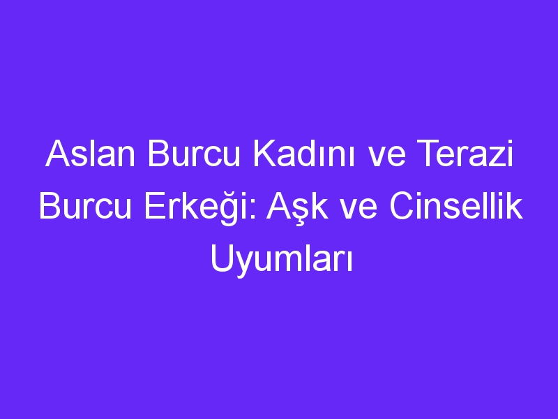 Aslan Burcu Kadını ve Terazi Burcu Erkeği: Aşk ve Cinsellik Uyumları